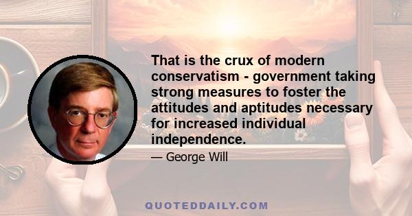 That is the crux of modern conservatism - government taking strong measures to foster the attitudes and aptitudes necessary for increased individual independence.