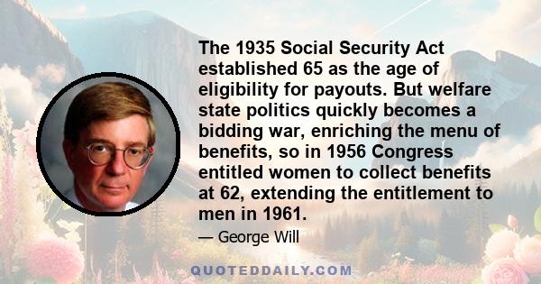 The 1935 Social Security Act established 65 as the age of eligibility for payouts. But welfare state politics quickly becomes a bidding war, enriching the menu of benefits, so in 1956 Congress entitled women to collect