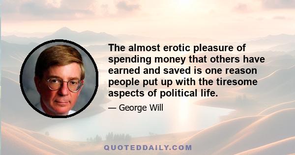 The almost erotic pleasure of spending money that others have earned and saved is one reason people put up with the tiresome aspects of political life.