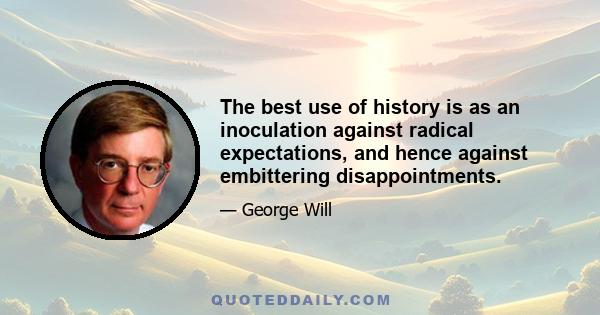 The best use of history is as an inoculation against radical expectations, and hence against embittering disappointments.