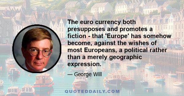 The euro currency both presupposes and promotes a fiction - that 'Europe' has somehow become, against the wishes of most Europeans, a political rather than a merely geographic expression.