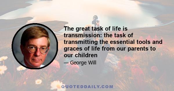 The great task of life is transmission: the task of transmitting the essential tools and graces of life from our parents to our children