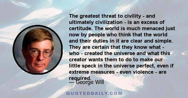 The greatest threat to civility - and ultimately civilization - is an excess of certitude. The world is much menaced just now by people who think that the world and their duties in it are clear and simple. They are