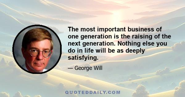 The most important business of one generation is the raising of the next generation. Nothing else you do in life will be as deeply satisfying.