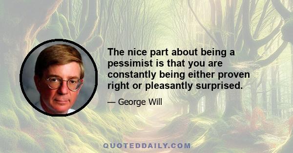 The nice part about being a pessimist is that you are constantly being either proven right or pleasantly surprised.