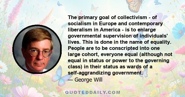 The primary goal of collectivism - of socialism in Europe and contemporary liberalism in America - is to enlarge governmental supervision of individuals' lives. This is done in the name of equality. People are to be