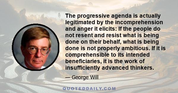 The progressive agenda is actually legitimated by the incomprehension and anger it elicits: If the people do not resent and resist what is being done on their behalf, what is being done is not properly ambitious. If it