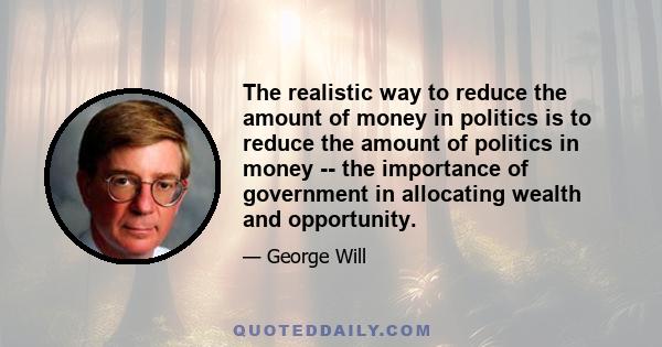 The realistic way to reduce the amount of money in politics is to reduce the amount of politics in money -- the importance of government in allocating wealth and opportunity.