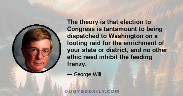 The theory is that election to Congress is tantamount to being dispatched to Washington on a looting raid for the enrichment of your state or district, and no other ethic need inhibit the feeding frenzy.