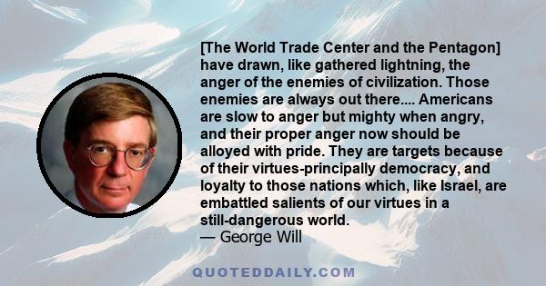 [The World Trade Center and the Pentagon] have drawn, like gathered lightning, the anger of the enemies of civilization. Those enemies are always out there.... Americans are slow to anger but mighty when angry, and