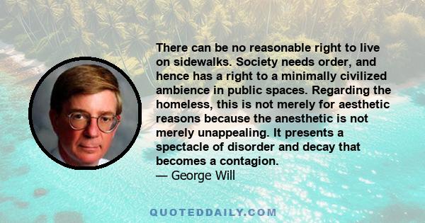 There can be no reasonable right to live on sidewalks. Society needs order, and hence has a right to a minimally civilized ambience in public spaces. Regarding the homeless, this is not merely for aesthetic reasons