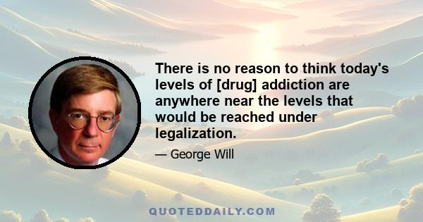 There is no reason to think today's levels of [drug] addiction are anywhere near the levels that would be reached under legalization.