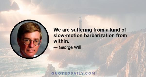 We are suffering from a kind of slow-motion barbarization from within.