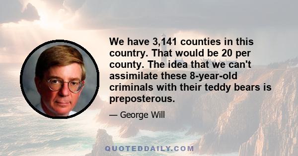 We have 3,141 counties in this country. That would be 20 per county. The idea that we can't assimilate these 8-year-old criminals with their teddy bears is preposterous.