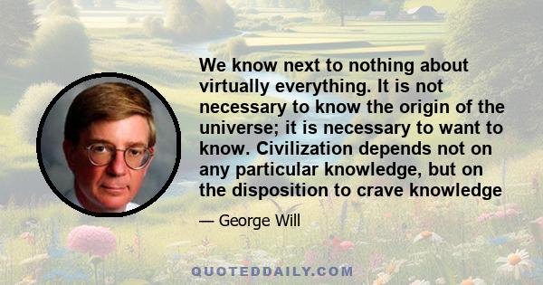 We know next to nothing about virtually everything. It is not necessary to know the origin of the universe; it is necessary to want to know. Civilization depends not on any particular knowledge, but on the disposition