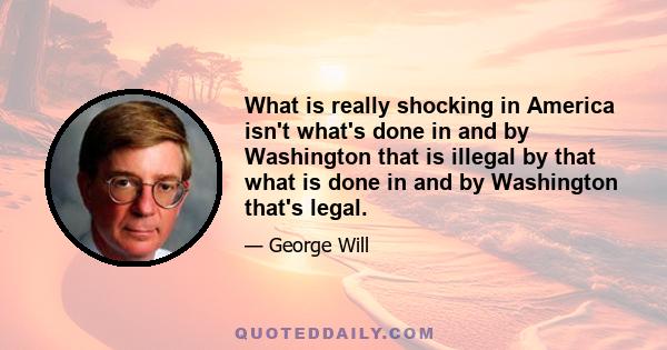 What is really shocking in America isn't what's done in and by Washington that is illegal by that what is done in and by Washington that's legal.