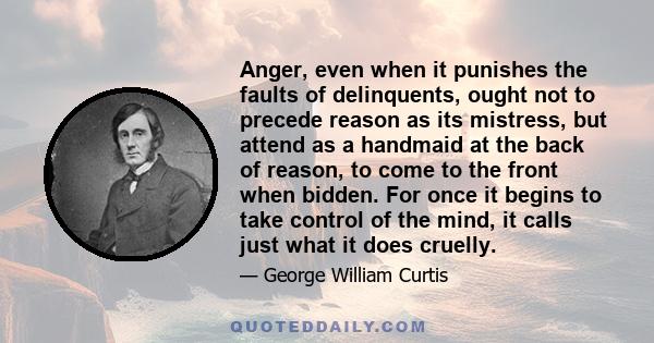 Anger, even when it punishes the faults of delinquents, ought not to precede reason as its mistress, but attend as a handmaid at the back of reason, to come to the front when bidden. For once it begins to take control