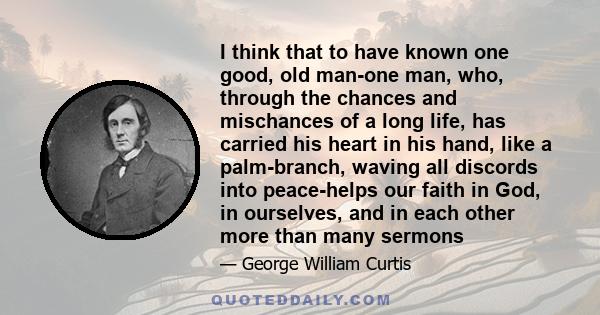 I think that to have known one good, old man-one man, who, through the chances and mischances of a long life, has carried his heart in his hand, like a palm-branch, waving all discords into peace-helps our faith in God, 