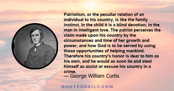 Patriotism, or the peculiar relation of an individual to his country, is like the family instinct. In the child it is a blind devotion; in the man in intelligent love. The patriot perceives the claim made upon his