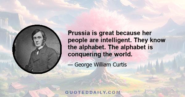 Prussia is great because her people are intelligent. They know the alphabet. The alphabet is conquering the world.