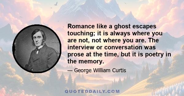 Romance like a ghost escapes touching; it is always where you are not, not where you are. The interview or conversation was prose at the time, but it is poetry in the memory.