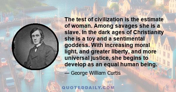 The test of civilization is the estimate of woman. Among savages she is a slave. In the dark ages of Christianity she is a toy and a sentimental goddess. With increasing moral light, and greater liberty, and more