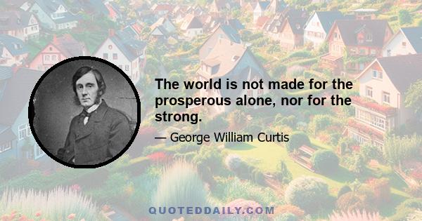 The world is not made for the prosperous alone, nor for the strong.