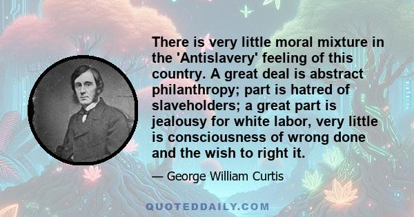 There is very little moral mixture in the 'Antislavery' feeling of this country. A great deal is abstract philanthropy; part is hatred of slaveholders; a great part is jealousy for white labor, very little is