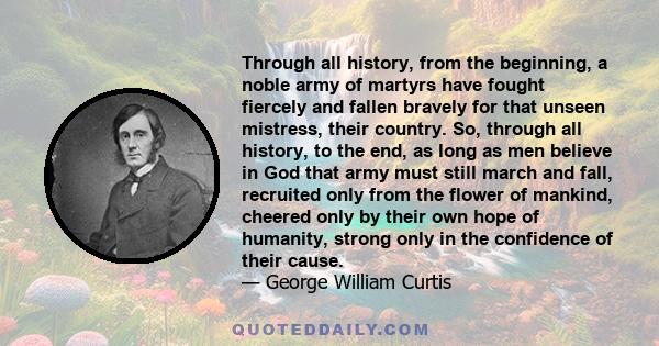 Through all history, from the beginning, a noble army of martyrs have fought fiercely and fallen bravely for that unseen mistress, their country. So, through all history, to the end, as long as men believe in God that