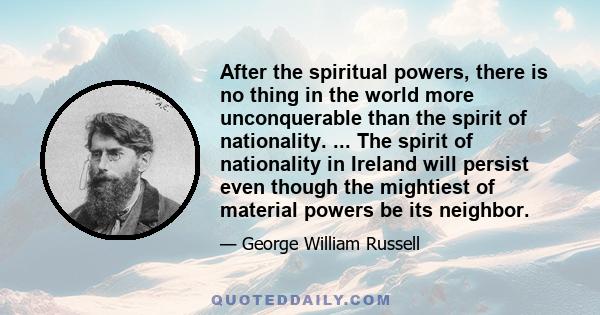 After the spiritual powers, there is no thing in the world more unconquerable than the spirit of nationality. ... The spirit of nationality in Ireland will persist even though the mightiest of material powers be its