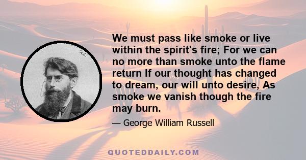 We must pass like smoke or live within the spirit's fire; For we can no more than smoke unto the flame return If our thought has changed to dream, our will unto desire, As smoke we vanish though the fire may burn.