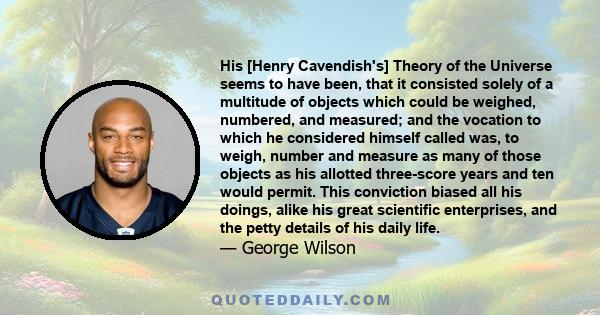 His [Henry Cavendish's] Theory of the Universe seems to have been, that it consisted solely of a multitude of objects which could be weighed, numbered, and measured; and the vocation to which he considered himself