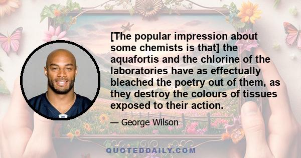 [The popular impression about some chemists is that] the aquafortis and the chlorine of the laboratories have as effectually bleached the poetry out of them, as they destroy the colours of tissues exposed to their