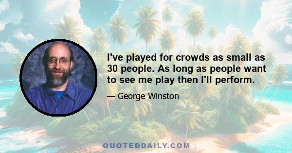 I've played for crowds as small as 30 people. As long as people want to see me play then I'll perform.