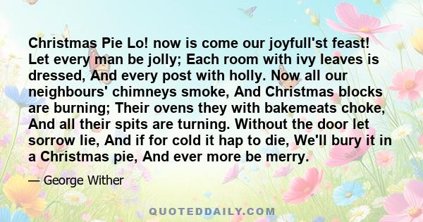 Christmas Pie Lo! now is come our joyfull'st feast! Let every man be jolly; Each room with ivy leaves is dressed, And every post with holly. Now all our neighbours' chimneys smoke, And Christmas blocks are burning;