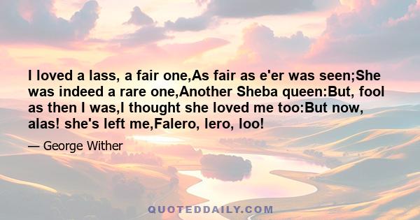 I loved a lass, a fair one,As fair as e'er was seen;She was indeed a rare one,Another Sheba queen:But, fool as then I was,I thought she loved me too:But now, alas! she's left me,Falero, lero, loo!