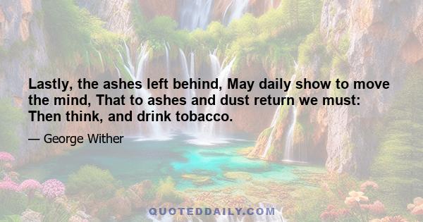 Lastly, the ashes left behind, May daily show to move the mind, That to ashes and dust return we must: Then think, and drink tobacco.