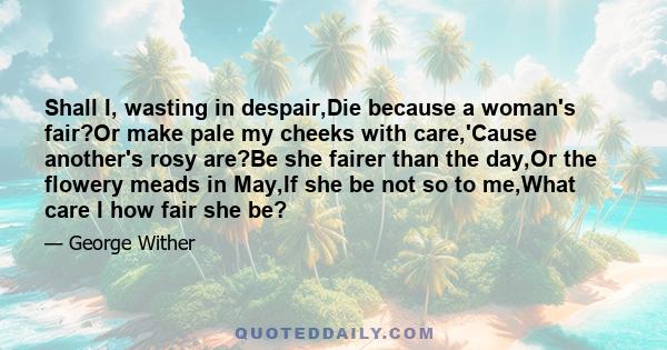 Shall I, wasting in despair,Die because a woman's fair?Or make pale my cheeks with care,'Cause another's rosy are?Be she fairer than the day,Or the flowery meads in May,If she be not so to me,What care I how fair she be?