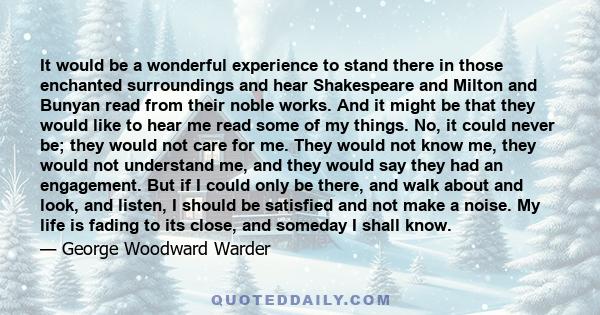 It would be a wonderful experience to stand there in those enchanted surroundings and hear Shakespeare and Milton and Bunyan read from their noble works. And it might be that they would like to hear me read some of my