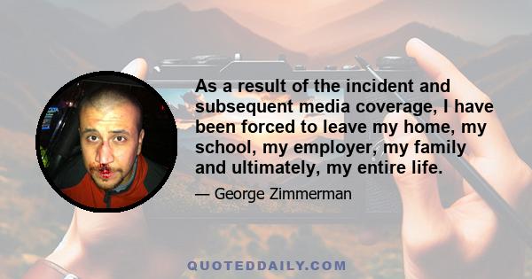 As a result of the incident and subsequent media coverage, I have been forced to leave my home, my school, my employer, my family and ultimately, my entire life.