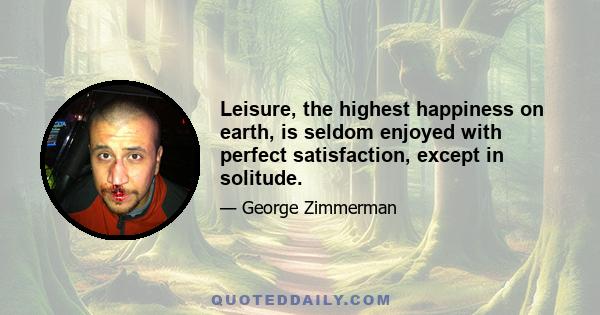 Leisure, the highest happiness on earth, is seldom enjoyed with perfect satisfaction, except in solitude.