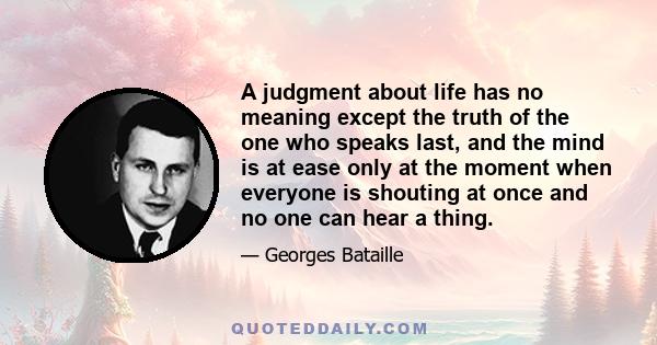 A judgment about life has no meaning except the truth of the one who speaks last, and the mind is at ease only at the moment when everyone is shouting at once and no one can hear a thing.