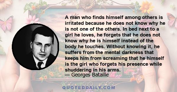 A man who finds himself among others is irritated because he does not know why he is not one of the others. In bed next to a girl he loves, he forgets that he does not know why he is himself instead of the body he