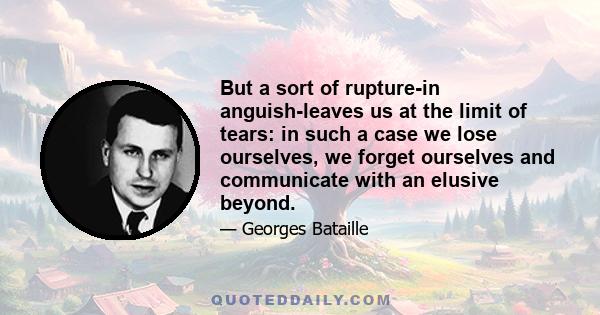 But a sort of rupture-in anguish-leaves us at the limit of tears: in such a case we lose ourselves, we forget ourselves and communicate with an elusive beyond.