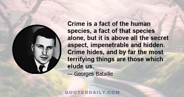 Crime is a fact of the human species, a fact of that species alone, but it is above all the secret aspect, impenetrable and hidden. Crime hides, and by far the most terrifying things are those which elude us.