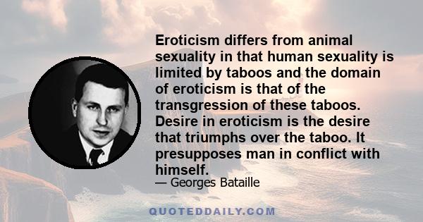 Eroticism differs from animal sexuality in that human sexuality is limited by taboos and the domain of eroticism is that of the transgression of these taboos. Desire in eroticism is the desire that triumphs over the