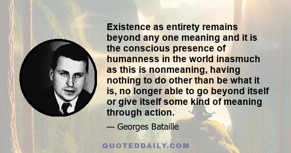 Existence as entirety remains beyond any one meaning and it is the conscious presence of humanness in the world inasmuch as this is nonmeaning, having nothing to do other than be what it is, no longer able to go beyond