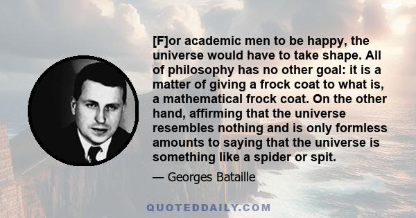 [F]or academic men to be happy, the universe would have to take shape. All of philosophy has no other goal: it is a matter of giving a frock coat to what is, a mathematical frock coat. On the other hand, affirming that