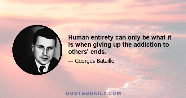 Human entirety can only be what it is when giving up the addiction to others' ends.