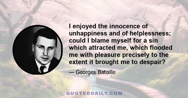 I enjoyed the innocence of unhappiness and of helplessness; could I blame myself for a sin which attracted me, which flooded me with pleasure precisely to the extent it brought me to despair?